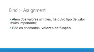 Bind > Assignment
 Além dos valores simples, há outro tipo de valor
muito importante;
 São os chamados, valores de função.
 