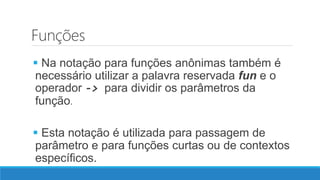 Funções
 Na notação para funções anônimas também é
necessário utilizar a palavra reservada fun e o
operador -> para dividir os parâmetros da
função.
 Esta notação é utilizada para passagem de
parâmetro e para funções curtas ou de contextos
específicos.
 