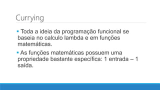 Currying
 Toda a ideia da programação funcional se
baseia no calculo lambda e em funções
matemáticas.
 As funções matemáticas possuem uma
propriedade bastante específica: 1 entrada – 1
saída.
 