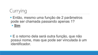 Currying
 Então, mesmo uma função de 2 parâmetros
pode ser chamada passando apenas 1?
 Sim
 E o retorno dela será outra função, que não
possui nome, mas que pode ser vinculada à um
identificador.
 