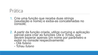 Prática
1. Crie uma função que receba duas strings
(saudação e nome) e exiba-as concatenadas no
console;
2. A partir da função criada, utilize currying e aplicação
parcial para criar as funções Ola e Tchau, que
devem esperar apenas um nome por parâmetro e
exibir no console respectivamente:
- Olá fulano
- Tchau fulano
 