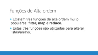 Funções de Alta ordem
 Existem três funções de alta ordem muito
populares: filter, map e reduce.
 Estas três funções são utilizadas para alterar
listas/arrays.
 