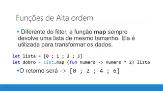 Funções de Alta ordem
 Diferente do filter, a função map sempre
devolve uma lista de mesmo tamanho. Ela é
utilizada para transformar os dados.
O retorno será -> [0 ; 2 ; 4 ; 6]
 