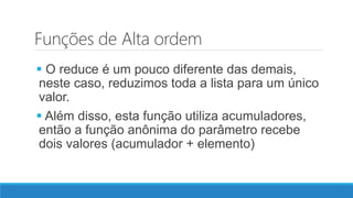 Funções de Alta ordem
 O reduce é um pouco diferente das demais,
neste caso, reduzimos toda a lista para um único
valor.
 Além disso, esta função utiliza acumuladores,
então a função anônima do parâmetro recebe
dois valores (acumulador + elemento)
 