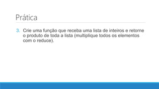 Prática
3. Crie uma função que receba uma lista de inteiros e retorne
o produto de toda a lista (multiplique todos os elementos
com o reduce).
 