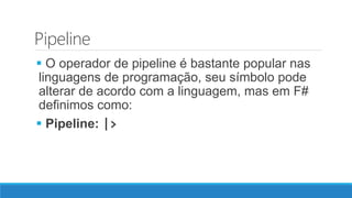 Pipeline
 O operador de pipeline é bastante popular nas
linguagens de programação, seu símbolo pode
alterar de acordo com a linguagem, mas em F#
definimos como:
 Pipeline: |>
 