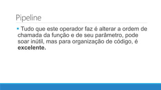 Pipeline
 Tudo que este operador faz é alterar a ordem de
chamada da função e de seu parâmetro, pode
soar inútil, mas para organização de código, é
excelente.
 