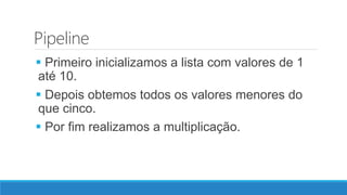 Pipeline
 Primeiro inicializamos a lista com valores de 1
até 10.
 Depois obtemos todos os valores menores do
que cinco.
 Por fim realizamos a multiplicação.
 