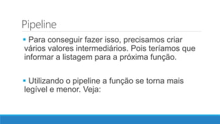 Pipeline
 Para conseguir fazer isso, precisamos criar
vários valores intermediários. Pois teríamos que
informar a listagem para a próxima função.
 Utilizando o pipeline a função se torna mais
legível e menor. Veja:
 