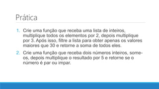 Prática
1. Crie uma função que receba uma lista de inteiros,
multiplique todos os elementos por 2, depois multiplique
por 3. Após isso, filtre a lista para obter apenas os valores
maiores que 30 e retorne a soma de todos eles.
2. Crie uma função que receba dois números inteiros, some-
os, depois multiplique o resultado por 5 e retorne se o
número é par ou impar.
 