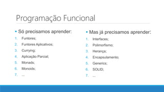 Programação Funcional
 Só precisamos aprender:
1. Funtores;
2. Funtores Aplicativos;
3. Currying;
4. Aplicação Parcial;
5. Monads;
6. Monoids;
7. ...
 Mas já precisamos aprender:
1. Interfaces;
2. Polimorfismo;
3. Herança;
4. Encapsulamento;
5. Generics;
6. SOLID;
7. ...
 