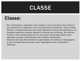 CLASSE
Classe:
 Em orientação a objectos uma classe é uma estrutura que abstrai
  um conjunto de objectos com características similares. Uma classe
  define o compor tamento dos seus objectos através de métodos e os
  estados possíveis destes objectos através de atributos. Em outros
  termos, uma classe descreve os ser viços fornecidos pelos seus
  objectos e quais informações eles podem armazenar.
  Classes não são directamente supor tadas em todas as linguagens,
  e são necessárias para que uma linguagem seja orientada a
  objectos.
 
