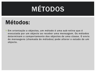 MÉTODOS
Métodos:
 Em orientação a objectos, um método é uma sub -rotina que é
  executada por um objecto ao receber uma mensagem. Os métodos
  determinam o compor tamento dos objectos de uma classe. O envio
  de mensagens (chamada de métodos) pode alterar o estado de um
  objecto.
 