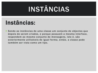 INSTÂNCIAS
Instâncias:
 Sendo as instâncias de uma classe um conjunto de objectos que
  depois de serem criados, e porque possuem a mesma inter face,
  respondem ao mesmo conjunto de mensagens, isto é, são
  exteriormente utilizáveis de igual forma, então, a classe pode
  também ser vista como um tipo.
 
