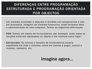 DIFERENÇAS ENTRE PROGRAMAÇÃO
  ESTRUTURADA E PROGRAMAÇÃO ORIENTADA
              POR OBJECTOS

 Um sistema orientado a objectos é dividido em componentes e não
  em processos, imagine um sistema financeiro, onde faríamos toda
  a administração de uma empresa. Temos as seguintes diferenças:

 POO : Temos um objeto de fornecedores, por exemplo, onde todas as
  funções estariam agrupadas no objeto e em nenhum outro lugar .

 Estruturada: As rotinas e funções de fornecedores estaria
  espalhada em todo o sistema, como em contas a pagar, contas a
  receber, cadastro, etc .




                              Imagine agora…
 