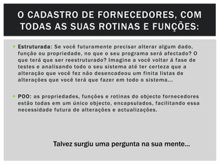 O CADASTRO DE FORNECEDORES, COM
 TODAS AS SUAS ROTINAS E FUNÇÕES:
 Estruturada : Se você futuramente precisar alterar algum dado,
  função ou propriedade, no que o seu programa será afectado? O
  que terá que ser reestruturado? Imagine a você voltar á fase de
  testes e analisando todo o seu sistema até ter cer teza que a
  alteração que você fez não desencadeou um finita listas de
  alterações que você terá que fazer em todo o sistema...


 POO : as propriedades, funções e rotinas do objecto fornecedores
  estão todas em um único objecto, encapsulados, facilitando essa
  necessidade futura de alterações e actualizações.




              Talvez surgiu uma pergunta na sua mente…
 