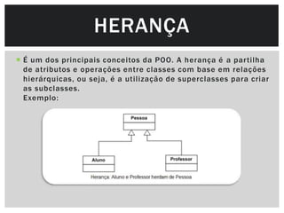 HERANÇA
 É um dos principais conceitos da POO. A herança é a partilha
  de atributos e operações entre classes com base em relações
  hierárquicas, ou seja, é a utilização de superclasses para criar
  as subclasses.
  Exemplo:
 