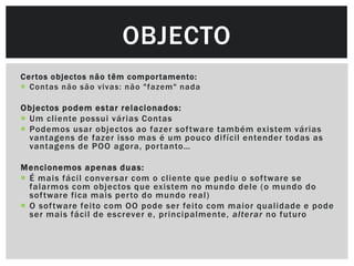 OBJECTO
Cer tos objectos não t êm compor tamento:
 Contas não são vivas: não "fazem" nada

Objectos podem estar relacionados:
 Um cliente possui várias Contas
 Podemos usar objectos ao fazer sof tware também existem várias
  vantagens de fazer isso mas é um pouco difícil entender todas as
  vantagens de POO agora, por tanto…

Mencionemos apenas duas:
 É mais fácil conver sar com o cliente que pediu o sof tware se
  falarmos com objectos que existem no mundo dele (o mundo do
  sof tware fica mais per to do mundo real)
 O sof tware feito com OO pode ser feito com maior qualidade e pode
  ser mais fácil de escrever e, principalmente, alterar no futuro
 