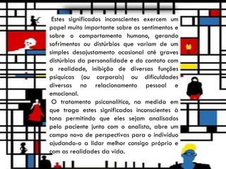 Estes significados inconscientes exercem um
papel muito importante sobre os sentimentos e
sobre o comportamento humano, gerando
sofrimentos ou distúrbios que variam de um
simples desajustamento ocasional até graves
distúrbios da personalidade e do contato com
a realidade, inibição de diversas funções
psíquicas (ou corporais) ou dificuldades
diversas no relacionamento pessoal e
emocional.
O tratamento psicanalítico, na medida em
que traga estes significados inconscientes à
tona permitindo que eles sejam analisados
pelo paciente junto com o analista, abre um
campo novo de perspectivas para o indivíduo
ajudando-o a lidar melhor consigo próprio e
com as realidades da vida.
 