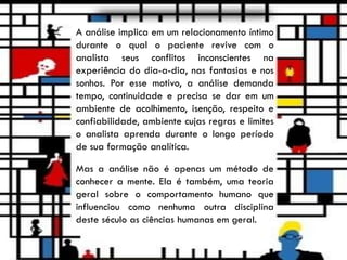 A análise implica em um relacionamento íntimo
durante o qual o paciente revive com o
analista seus conflitos inconscientes na
experiência do dia-a-dia, nas fantasias e nos
sonhos. Por esse motivo, a análise demanda
tempo, continuidade e precisa se dar em um
ambiente de acolhimento, isenção, respeito e
confiabilidade, ambiente cujas regras e limites
o analista aprenda durante o longo período
de sua formação analítica.
Mas a análise não é apenas um método de
conhecer a mente. Ela é também, uma teoria
geral sobre o comportamento humano que
influenciou como nenhuma outra disciplina
deste século as ciências humanas em geral.
 