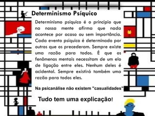 Determinismo Psíquico
Determinismo psíquico é o princípio que
na nossa mente afirma que nada
acontece por acaso ou sem importância.
Cada evento psíquico é determinado por
outros que os precederam. Sempre existe
uma razão para todos. É que os
fenômenos mentais necessitam de um elo
de ligação entre eles. Nenhum deles é
acidental. Sempre existirá também uma
razão para todos eles.
Na psicanálise não existem "casualidades".
Tudo tem uma explicação!
 