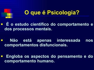 O que é Psicologia? É o estudo científico do comportamento e dos processos mentais. Não está apenas interessada nos comportamentos disfuncionais. Engloba os aspectos do pensamento e do comportamento humano. 