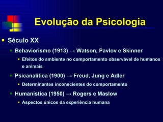 Evolução da Psicologia Século XX  Behaviorismo (1913)  -> Watson, Pavlov e Skinner Efeitos do ambiente no comportamento observável de humanos e animais Psicanalítica (1900)  -> Freud, Jung e Adler Determinantes inconscientes do comportamento Humanística (1950)  -> Rogers e Maslow Aspectos únicos da experiência humana 