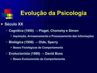 Evolução da Psicologia Século XX  Cognitiva (1950) -> Piaget, Chomshy e Simon Aquisição, Armazenamento e Processamento das Informações Biológica (1950) -> Olds, Sperry Bases Fisiológicas do Comportamento Evolucionista (1980) -> David Buss Bases Evolucionista do Comportamento 