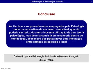 ConclusãoAs técnicas e os procedimentos empregados pela Psicologia moderna necessitam de um marco conceitual, que não poderia ser reduzido a uma inocente utilização de uma teoria psicológica, mas deveria consistir em uma teoria dentro do mundo legal, de maneira que possa haver uma integração entre campos psicológico e legalO desafio para a Psicologia Jurídica brasileira está lançado Jesus (2006)Fonte: Jesus (2006)
