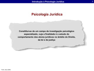 Psicologia JurídicaConsttitui-se de um campo de investigação psicológico especializado, cuja a finalidade é o estudo do comportamento dos atores jurídicos no âmbito do Direito, da lei e da justiçaFonte: Jesus (2006)