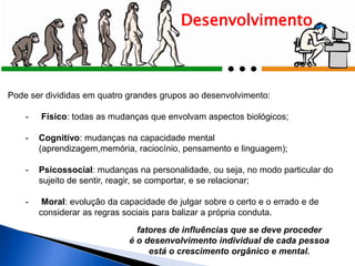 Pode ser divididas em quatro grandes grupos ao desenvolvimento:
- Físico: todas as mudanças que envolvam aspectos biológicos;
- Cognitivo: mudanças na capacidade mental
(aprendizagem,memória, raciocínio, pensamento e linguagem);
- Psicossocial: mudanças na personalidade, ou seja, no modo particular do
sujeito de sentir, reagir, se comportar, e se relacionar;
- Moral: evolução da capacidade de julgar sobre o certo e o errado e de
considerar as regras sociais para balizar a própria conduta.
Desenvolvimento
fatores de influências que se deve proceder
é o desenvolvimento individual de cada pessoa
está o crescimento orgânico e mental.
 