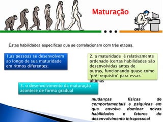 Maturação
mudanças físicas de
comportamentais e psíquicas em
que envolve dominar novas
habilidades e fatores do
desenvolvimento intrapessoal
Estas habilidades específicas que se correlacionam com três etapas.
3. o desenvolvimento da maturação
acontece de forma gradual
1.as pessoas se desenvolvem
ao longo de sua maturidade
em ritmos diferentes;
2. a maturidade é relativamente
ordenado (certas habilidades são
desenvolvidas antes de
outras, funcionando quase como
„pré-requisito‟ para essas
últimas
 