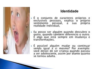 Identidade
 É o conjunto de caracteres próprios e
exclusivos pessoais, explica o próprio
sentimento pessoal, a sua própria
realidade individual,
 Eu posso ser alguém quando descubro o
outro, quando também diferencio o outro.
É algo que está sempre em mudança e
transformações.
 É possível alguém mudar ou continuar
sendo igual a si mesmo? Por exemplo:
você deixei de ser criança quando passou
a ser adolescente, assim por diante quanto
se tornou adulta.
 