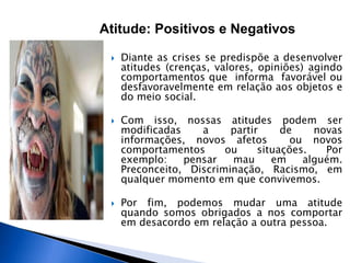 Diante as crises se predispõe a desenvolver
atitudes (crenças, valores, opiniões) agindo
comportamentos que informa favorável ou
desfavoravelmente em relação aos objetos e
do meio social.
 Com isso, nossas atitudes podem ser
modificadas a partir de novas
informações, novos afetos ou novos
comportamentos ou situações. Por
exemplo: pensar mau em alguém.
Preconceito, Discriminação, Racismo, em
qualquer momento em que convivemos.
 Por fim, podemos mudar uma atitude
quando somos obrigados a nos comportar
em desacordo em relação a outra pessoa.
Atitude: Positivos e Negativos
 