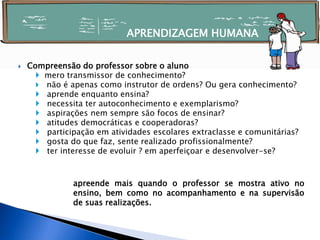  Compreensão do professor sobre o aluno
 mero transmissor de conhecimento?
 não é apenas como instrutor de ordens? Ou gera conhecimento?
 aprende enquanto ensina?
 necessita ter autoconhecimento e exemplarismo?
 aspirações nem sempre são focos de ensinar?
 atitudes democráticas e cooperadoras?
 participação em atividades escolares extraclasse e comunitárias?
 gosta do que faz, sente realizado profissionalmente?
 ter interesse de evoluir ? em aperfeiçoar e desenvolver-se?
apreende mais quando o professor se mostra ativo no
ensino, bem como no acompanhamento e na supervisão
de suas realizações.
APRENDIZAGEM HUMANA
 