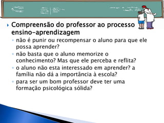  Compreensão do professor ao processo
ensino-aprendizagem
◦ não é punir ou recompensar o aluno para que ele
possa aprender?
◦ não basta que o aluno memorize o
conhecimento? Mas que ele perceba e reflita?
◦ o aluno não esta interessado em aprender? a
família não dá a importância à escola?
◦ para ser um bom professor deve ter uma
formação psicológica sólida?
 