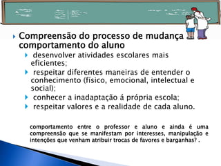  Compreensão do processo de mudança
comportamento do aluno
 desenvolver atividades escolares mais
eficientes;
 respeitar diferentes maneiras de entender o
conhecimento (físico, emocional, intelectual e
social);
 conhecer a inadaptação á própria escola;
 respeitar valores e a realidade de cada aluno.
comportamento entre o professor e aluno e ainda é uma
compreensão que se manifestam por interesses, manipulação e
intenções que venham atribuir trocas de favores e barganhas? .
 