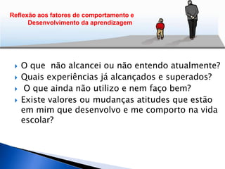  O que não alcancei ou não entendo atualmente?
 Quais experiências já alcançados e superados?
 O que ainda não utilizo e nem faço bem?
 Existe valores ou mudanças atitudes que estão
em mim que desenvolvo e me comporto na vida
escolar?
Reflexão aos fatores de comportamento e
Desenvolvimento da aprendizagem
 