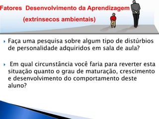  Faça uma pesquisa sobre algum tipo de distúrbios
de personalidade adquiridos em sala de aula?
 Em qual circunstância você faria para reverter esta
situação quanto o grau de maturação, crescimento
e desenvolvimento do comportamento deste
aluno?
Fatores Desenvolvimento da Aprendizagem
(extrínsecos ambientais)
 