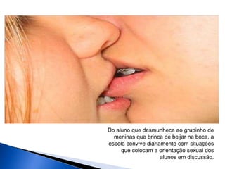 Do aluno que desmunheca ao grupinho de
meninas que brinca de beijar na boca, a
escola convive diariamente com situações
que colocam a orientação sexual dos
alunos em discussão.
 