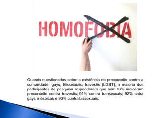 Quando questionados sobre a existência do preconceito contra a
comunidade, gays, Bissexuais, travestis (LGBT), a maioria dos
participantes da pesquisa responderam que sim: 93% indicaram
preconceito contra travestis; 91% contra transexuais; 92% cotra
gays e lésbicas e 90% contra bissexuais.
 