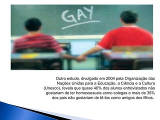 Outro estudo, divulgado em 2004 pela Organização das
Nações Unidas para a Educação, a Ciência e a Cultura
(Unesco), revela que quase 40% dos alunos entrevistados não
gostariam de ter homossexuais como colegas e mais de 35%
dos pais não gostariam de tê-los como amigos dos filhos.
 
