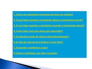 1. Como um estudante homossexual deve ser tratado?
2. O que fazer quando o estudante reforça a orientação sexual?
3. O que fazer quando o estudante esconde a orientação sexual?
4. Como lidar com uma aluna gay assumida?
5. E quando os pais de alunos são homossexuais?
6. A mãe de uma aluna é lésbica. O que faço?
7. E quando o professor é gay?
8. Como o professor gay deve se portar?
 