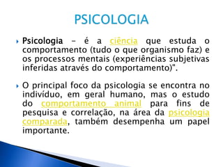  Psicologia - é a ciência que estuda o
comportamento (tudo o que organismo faz) e
os processos mentais (experiências subjetivas
inferidas através do comportamento)".
 O principal foco da psicologia se encontra no
indivíduo, em geral humano, mas o estudo
do comportamento animal para fins de
pesquisa e correlação, na área da psicologia
comparada, também desempenha um papel
importante.
 