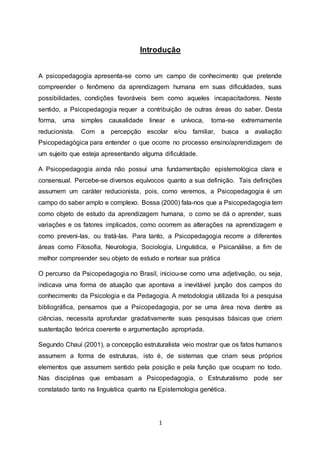 1
Introdução
A psicopedagogia apresenta-se como um campo de conhecimento que pretende
compreender o fenômeno da aprendizagem humana em suas dificuldades, suas
possibilidades, condições favoráveis bem como aqueles incapacitadores. Neste
sentido, a Psicopedagogia requer a contribuição de outras áreas do saber. Desta
forma, uma simples causalidade linear e unívoca, torna-se extremamente
reducionista. Com a percepção escolar e/ou familiar, busca a avaliação
Psicopedagógica para entender o que ocorre no processo ensino/aprendizagem de
um sujeito que esteja apresentando alguma dificuldade.
A Psicopedagogia ainda não possui uma fundamentação epistemológica clara e
consensual. Percebe-se diversos equívocos quanto a sua definição. Tais definições
assumem um caráter reducionista, pois, como veremos, a Psicopedagogia é um
campo do saber amplo e complexo. Bossa (2000) fala-nos que a Psicopedagogia tem
como objeto de estudo da aprendizagem humana, o como se dá o aprender, suas
variações e os fatores implicados, como ocorrem as alterações na aprendizagem e
como preveni-las, ou tratá-las. Para tanto, a Psicopedagogia recorre a diferentes
áreas como Filosofia, Neurologia, Sociologia, Linguística, e Psicanálise, a fim de
melhor compreender seu objeto de estudo e nortear sua prática
O percurso da Psicopedagogia no Brasil, iniciou-se como uma adjetivação, ou seja,
indicava uma forma de atuação que apontava a inevitável junção dos campos do
conhecimento da Psicologia e da Pedagogia. A metodologia utilizada foi a pesquisa
bibliográfica, pensamos que a Psicopedagogia, por se uma área nova dentre as
ciências, necessita aprofundar gradativamente suas pesquisas básicas que criem
sustentação teórica coerente e argumentação apropriada.
Segundo Chauí (2001), a concepção estruturalista veio mostrar que os fatos humanos
assumem a forma de estruturas, isto é, de sistemas que criam seus próprios
elementos que assumem sentido pela posição e pela função que ocupam no todo.
Nas disciplinas que embasam a Psicopedagogia, o Estruturalismo pode ser
constatado tanto na linguística quanto na Epistemologia genética.
 