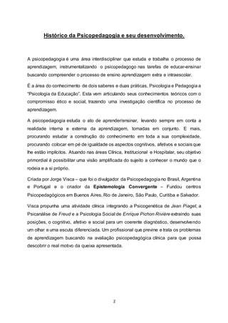 2
Histórico da Psicopedagogia e seu desenvolvimento.
A psicopedagogia é uma área interdisciplinar que estuda e trabalha o processo de
aprendizagem, instrumentalizando o psicopedagogo nas tarefas de educar-ensinar
buscando compreender o processo de ensino aprendizagem extra e intraescolar.
É a área do conhecimento de dois saberes e duas práticas, Psicologia e Pedagogia a
“Psicologia da Educação”. Esta vem articulando seus conhecimentos teóricos com o
compromisso ético e social, trazendo uma investigação científica no processo de
aprendizagem.
A psicopedagogia estuda o ato de aprender/ensinar, levando sempre em conta a
realidade interna e externa da aprendizagem, tomadas em conjunto. E mais,
procurando estudar a construção do conhecimento em toda a sua complexidade,
procurando colocar em pé de igualdade os aspectos cognitivos, afetivos e sociais que
lhe estão implícitos. Atuando nas áreas Clínica, Institucional e Hospitalar, seu objetivo
primordial é possibilitar uma visão amplificada do sujeito a conhecer o mundo que o
rodeia e a si próprio.
Criada por Jorge Visca – que foi o divulgador da Psicopedagogia no Brasil, Argentina
e Portugal e o criador da Epistemologia Convergente – Fundou centros
Psicopedagógicos em Buenos Aires, Rio de Janeiro, São Paulo, Curitiba e Salvador.
Visca propunha uma atividade clínica integrando a Psicogenética de Jean Piaget, a
Psicanálise de Freud e a Psicologia Social de Enrique Pichon Rivière extraindo suas
posições, o cognitivo, afetivo e social para um coerente diagnóstico, desenvolvendo
um olhar e uma escuta diferenciada. Um profissional que previne e trata os problemas
de aprendizagem buscando na avaliação psicopedagógica clínica para que possa
descobrir o real motivo da queixa apresentada.
 