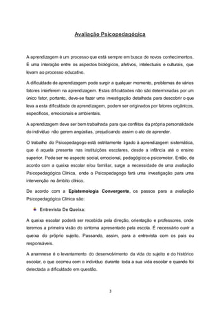 3
Avaliação Psicopedagógica
A aprendizagem é um processo que está sempre em busca de novos conhecimentos.
É uma interação entre os aspectos biológicos, afetivos, intelectuais e culturais, que
levam ao processo educativo.
A dificuldade de aprendizagem pode surgir a qualquer momento, problemas de vários
fatores interferem na aprendizagem. Estas dificuldades não são determinadas por um
único fator, portanto, deve-se fazer uma investigação detalhada para descobrir o que
leva a esta dificuldade de aprendizagem, podem ser originados por fatores orgânicos,
específicos, emocionais e ambientais.
A aprendizagem deve ser bem trabalhada para que conflitos da própria personalidade
do indivíduo não gerem angústias, prejudicando assim o ato de aprender.
O trabalho do Psicopedagogo está estritamente ligado à aprendizagem sistemática,
que é aquela presente nas instituições escolares, desde a infância até o ensino
superior. Pode ser no aspecto social, emocional, pedagógico e psicomotor. Então, de
acordo com a queixa escolar e/ou familiar, surge a necessidade de uma avaliação
Psicopedagógica Clínica, onde o Psicopedagogo fará uma investigação para uma
intervenção no âmbito clínico.
De acordo com a Epistemologia Convergente, os passos para a avaliação
Psicopedagógica Clínica são:
Entrevista De Queixa:
A queixa escolar poderá ser recebida pela direção, orientação e professores, onde
teremos a primeira visão do sintoma apresentado pela escola. É necessário ouvir a
queixa do próprio sujeito. Passando, assim, para a entrevista com os pais ou
responsáveis.
A anamnese é o levantamento do desenvolvimento da vida do sujeito e do histórico
escolar, o que ocorreu com o indivíduo durante toda a sua vida escolar e quando foi
detectada a dificuldade em questão.
 