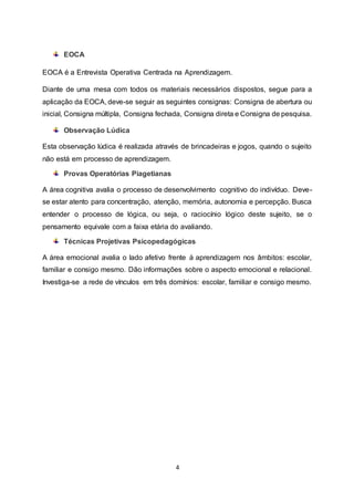 4
EOCA
EOCA é a Entrevista Operativa Centrada na Aprendizagem.
Diante de uma mesa com todos os materiais necessários dispostos, segue para a
aplicação da EOCA, deve-se seguir as seguintes consignas: Consigna de abertura ou
inicial, Consigna múltipla, Consigna fechada, Consigna direta e Consigna de pesquisa.
Observação Lúdica
Esta observação lúdica é realizada através de brincadeiras e jogos, quando o sujeito
não está em processo de aprendizagem.
Provas Operatórias Piagetianas
A área cognitiva avalia o processo de desenvolvimento cognitivo do indivíduo. Deve-
se estar atento para concentração, atenção, memória, autonomia e percepção. Busca
entender o processo de lógica, ou seja, o raciocínio lógico deste sujeito, se o
pensamento equivale com a faixa etária do avaliando.
Técnicas Projetivas Psicopedagógicas
A área emocional avalia o lado afetivo frente à aprendizagem nos âmbitos: escolar,
familiar e consigo mesmo. Dão informações sobre o aspecto emocional e relacional.
Investiga-se a rede de vínculos em três domínios: escolar, familiar e consigo mesmo.
 