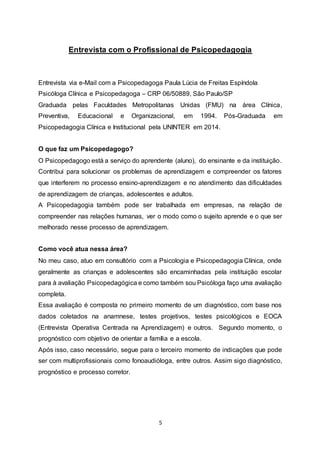 5
Entrevista com o Profissional de Psicopedagogia
Entrevista via e-Mail com a Psicopedagoga Paula Lúcia de Freitas Espíndola
Psicóloga Clínica e Psicopedagoga – CRP 06/50889, São Paulo/SP
Graduada pelas Faculdades Metropolitanas Unidas (FMU) na área Clínica,
Preventiva, Educacional e Organizacional, em 1994. Pós-Graduada em
Psicopedagogia Clínica e Institucional pela UNINTER em 2014.
O que faz um Psicopedagogo?
O Psicopedagogo está a serviço do aprendente (aluno), do ensinante e da instituição.
Contribui para solucionar os problemas de aprendizagem e compreender os fatores
que interferem no processo ensino-aprendizagem e no atendimento das dificuldades
de aprendizagem de crianças, adolescentes e adultos.
A Psicopedagogia também pode ser trabalhada em empresas, na relação de
compreender nas relações humanas, ver o modo como o sujeito aprende e o que ser
melhorado nesse processo de aprendizagem.
Como você atua nessa área?
No meu caso, atuo em consultório com a Psicologia e Psicopedagogia Clínica, onde
geralmente as crianças e adolescentes são encaminhadas pela instituição escolar
para à avaliação Psicopedagógica e como também sou Psicóloga faço uma avaliação
completa.
Essa avaliação é composta no primeiro momento de um diagnóstico, com base nos
dados coletados na anamnese, testes projetivos, testes psicológicos e EOCA
(Entrevista Operativa Centrada na Aprendizagem) e outros. Segundo momento, o
prognóstico com objetivo de orientar a família e a escola.
Após isso, caso necessário, segue para o terceiro momento de indicações que pode
ser com multiprofissionais como fonoaudióloga, entre outros. Assim sigo diagnóstico,
prognóstico e processo corretor.
 