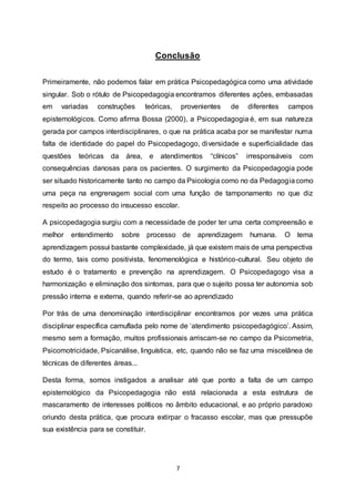 7
Conclusão
Primeiramente, não podemos falar em prática Psicopedagógica como uma atividade
singular. Sob o rótulo de Psicopedagogia encontramos diferentes ações, embasadas
em variadas construções teóricas, provenientes de diferentes campos
epistemológicos. Como afirma Bossa (2000), a Psicopedagogia é, em sua natureza
gerada por campos interdisciplinares, o que na prática acaba por se manifestar numa
falta de identidade do papel do Psicopedagogo, diversidade e superficialidade das
questões teóricas da área, e atendimentos “clínicos” irresponsáveis com
consequências danosas para os pacientes. O surgimento da Psicopedagogia pode
ser situado historicamente tanto no campo da Psicologia como no da Pedagogiacomo
uma peça na engrenagem social com uma função de tamponamento no que diz
respeito ao processo do insucesso escolar.
A psicopedagogia surgiu com a necessidade de poder ter uma certa compreensão e
melhor entendimento sobre processo de aprendizagem humana. O tema
aprendizagem possui bastante complexidade, já que existem mais de uma perspectiva
do termo, tais como positivista, fenomenológica e histórico-cultural. Seu objeto de
estudo é o tratamento e prevenção na aprendizagem. O Psicopedagogo visa a
harmonização e eliminação dos sintomas, para que o sujeito possa ter autonomia sob
pressão interna e externa, quando referir-se ao aprendizado
Por trás de uma denominação interdisciplinar encontramos por vezes uma prática
disciplinar específica camuflada pelo nome de ‘atendimento psicopedagógico’. Assim,
mesmo sem a formação, muitos profissionais arriscam-se no campo da Psicometria,
Psicomotricidade, Psicanálise, linguística, etc, quando não se faz uma miscelânea de
técnicas de diferentes áreas...
Desta forma, somos instigados a analisar até que ponto a falta de um campo
epistemológico da Psicopedagogia não está relacionada a esta estrutura de
mascaramento de interesses políticos no âmbito educacional, e ao próprio paradoxo
oriundo desta prática, que procura extirpar o fracasso escolar, mas que pressupõe
sua existência para se constituir.
 
